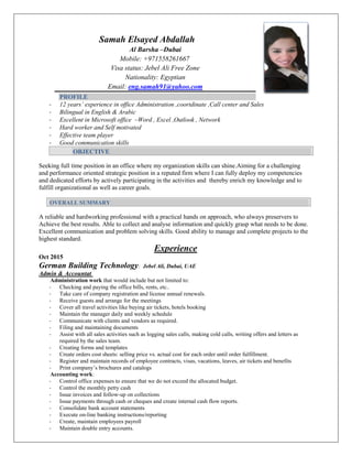 Samah Elsayed Abdallah
Al Barsha –Dubai
Mobile: +971558261667
Visa status: Jebel Ali Free Zone
Nationality: Egyptian
Email: eng.samah91@yahoo.com
PROFILE
- 12 years’ experience in office Administration ,coortdinate ,Call center and Sales
- Bilingual in English & Arabic
- Excellent in Microsoft office –Word , Excel ,Outlook , Network
- Hard worker and Self motivated
- Effective team player
- Good communication skills
OBJECTIVE
Seeking full time position in an office where my organization skills can shine.Aiming for a challenging
and performance oriented strategic position in a reputed firm where I can fully deploy my competencies
and dedicated efforts by actively participating in the activities and thereby enrich my knowledge and to
fulfill organizational as well as career goals.
OVERALL SUMMARY
A reliable and hardworking professional with a practical hands on approach, who always preservers to
Achieve the best results. Able to collect and analyse information and quickly grasp what needs to be done.
Excellent communication and problem solving skills. Good ability to manage and complete projects to the
highest standard.
Experience
Oct 2015
German Building Technology: Jebel Ali, Dubai, UAE
Admin & Accountat
Administration work that would include but not limited to:
- Checking and paying the office bills, rents, etc..
- Take care of company registration and license annual renewals.
- Receive guests and arrange for the meetings
- Cover all travel activities like buying air tickets, hotels booking
- Maintain the manager daily and weekly schedule
- Communicate with clients and vendors as required.
- Filing and maintaining documents
- Assist with all sales activities such as logging sales calls, making cold calls, writing offers and letters as
required by the sales team.
- Creating forms and templates
- Create orders cost sheets: selling price vs. actual cost for each order until order fulfillment.
- Register and maintain records of employee contracts, visas, vacations, leaves, air tickets and benefits
- Print company’s brochures and catalogs
Accounting work:
- Control office expenses to ensure that we do not exceed the allocated budget.
- Control the monthly petty cash
- Issue invoices and follow-up on collections
- Issue payments through cash or cheques and create internal cash flow reports.
- Consolidate bank account statements
- Execute on-line banking instructions/reporting
- Create, maintain employees payroll
- Maintain double entry accounts.
 