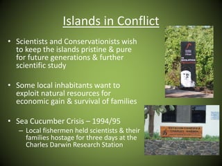 Islands in Conflict
• Scientists and Conservationists wish
to keep the islands pristine & pure
for future generations & further
scientific study
• Some local inhabitants want to
exploit natural resources for
economic gain & survival of families
• Sea Cucumber Crisis – 1994/95
– Local fishermen held scientists & their
families hostage for three days at the
Charles Darwin Research Station
 