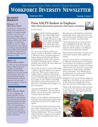 Anne Arundel County Public Schools | Human Resources
Volume 3, Issue 2
Workforce Diversity Newsletter
February 2016
Diversity
Holidays
February 1–29
Black History Month
An observance of the history
of the African Diaspora in a
number of countries outside
of Africa. Since 1976, it is
observed annually in the
United States and Canada in
February, while in the United
Kingdom it is observed in
October. In the U.S., Black
History Month is also referred
to as African-American History
Month. Black History Month
was begun as Negro History
Week by historian Carter G.
Woodson in 1926.
March 1–31
Women’s History Month
In 1987, the National Women’s
History Project petitioned
Congress to expand the
(Women’s History Week)
celebration to the entire month
of March. Since then, the
National Women’s History
Month Resolution has been
approved every year with
bipartisan support in both the
House and Senate.
April 1–30
Autism Awareness Month
In order to highlight the
growing need for concern
and awareness about autism,
the Autism Society has been
celebrating National Autism
Awareness Month since the
1970s. The United States
recognizes April as a special
opportunity for everyone
to educate the public about
autism and issues within the
autism community.
Employee
Spotlight
From AACPS Student to Employee
Keion Dorsey demonstrates passion for school system and students
By Melvin Edwards
Keion Dorsey graduated
from Meade High School
five years ago and could
probably still pass for a high
school student on most days.
He’s youthful and bright
eyed, and that gives him a
connection to the students
he sees on a daily basis.
On a recent day at Hillsmere Elementary
School, a student in the hallway couldn’t wait
to tell Dorsey about a computer program he
had just discovered. He knew that Dorsey
would probably be familiar with it since he’s
the school’s technology support technician
and helps them with the electronic tablets and
laptop computers in class.
Dorsey looks for ways to connect with students
at whatever school he happens to be stationed
at that time. When he was younger and at-
tending school in a different school system,
he felt unchallenged and unmotivated. So, in
response, he became fidgety and started getting
into trouble. It wasn’t until he entered high
school after his parents had moved near the
Army base at Fort Meade that he began to see
his own potential.
“I got into trouble all the time (in middle
school),” he remembered. “But once I got to
Meade, I was moved into honors classes and
I had never done that before.”
Dorsey says the tough love and motivation of
his former assistant principal, Jacqueline Jones,
pushed him beyond what he thought he was
capable.
“I’m touched that Keion mentioned me and
that I made a lasting impression on him,” said
Jones, who is now an assistant principal at
Northeast High School. “He was a wonderful
student and I quite enjoyed our time together
at Meade. He’s accomplished quite a lot in a
short time.”
More than just motivating him to do his best
academically, Dorsey copies what he learned
from his interactions with Jones in the way he
responses to students around him daily.
“She would tell me she was proud of what I
had accomplished and she just really cared
about me,” Dorsey recalls. “I try to do that
when I’m with the students at (at Hillsmere
and Germantown elementary schools).”
When informed of the impact she had on one
of her former students, Jones couldn’t stop
smiling.
“It’s great to know that he is sowing the seeds
of inspiration and motivation in a new genera-
tion of students. As an educator, you don’t al-
ways know what impact you have on students.
I think teachers have more direct contact and
opportunities to mold students and helped
them to reach goals. I’m in disbelief that as
an administrator, he would say that I helped
shape how he deals with students.”
Though he’s only 22 years old, the students are
beginning to view Dorsey as a role model and
he likes it that way, especially the male stu-
dents who don’t have a father figure at home.
“Being in the school system is where my heart
is,” he said. “At the end of the day, I feel like
I made a difference. I feel appreciated by the
students and teachers.”
 
