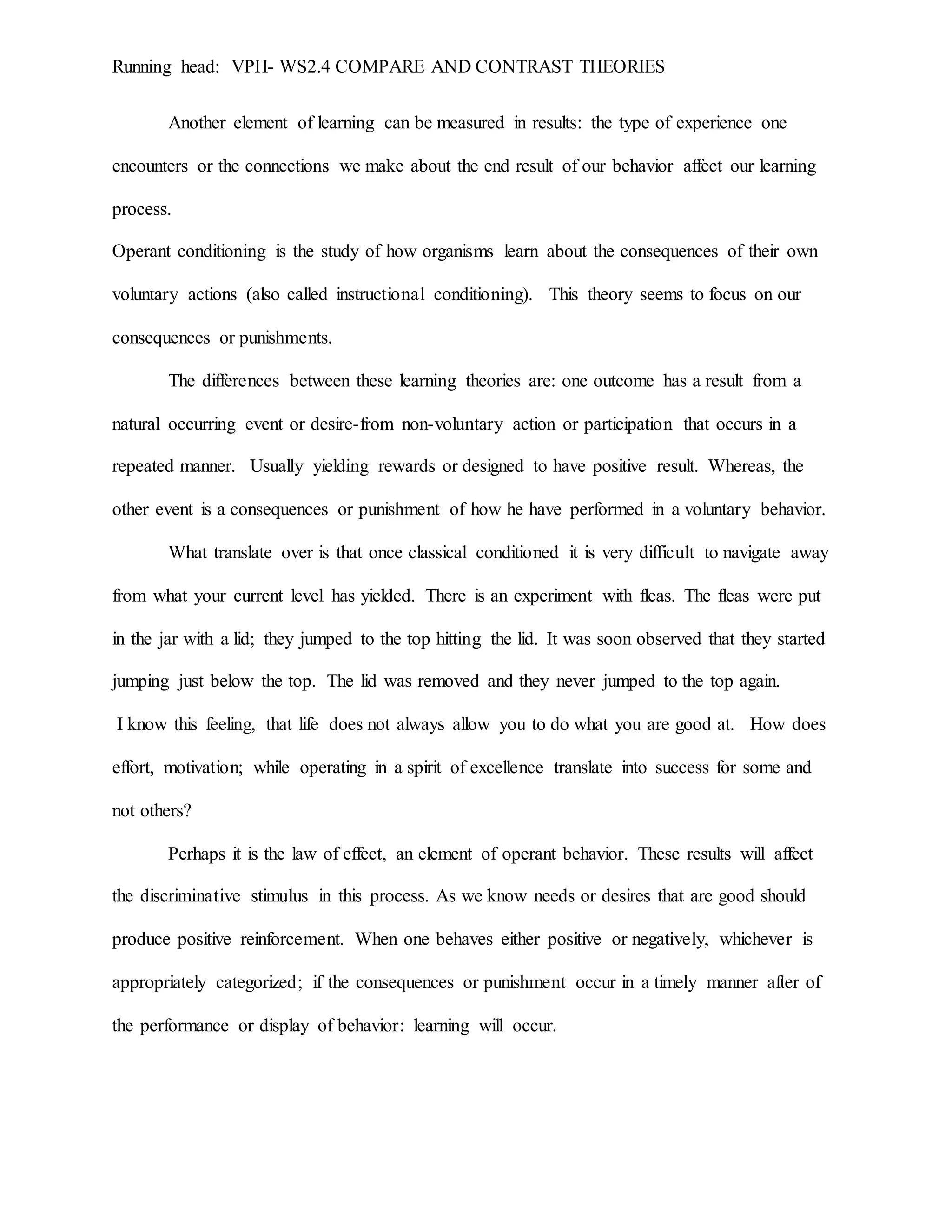 Running head: VPH- WS2.4 COMPARE AND CONTRAST THEORIES
Another element of learning can be measured in results: the type of experience one
encounters or the connections we make about the end result of our behavior affect our learning
process.
Operant conditioning is the study of how organisms learn about the consequences of their own
voluntary actions (also called instructional conditioning). This theory seems to focus on our
consequences or punishments.
The differences between these learning theories are: one outcome has a result from a
natural occurring event or desire-from non-voluntary action or participation that occurs in a
repeated manner. Usually yielding rewards or designed to have positive result. Whereas, the
other event is a consequences or punishment of how he have performed in a voluntary behavior.
What translate over is that once classical conditioned it is very difficult to navigate away
from what your current level has yielded. There is an experiment with fleas. The fleas were put
in the jar with a lid; they jumped to the top hitting the lid. It was soon observed that they started
jumping just below the top. The lid was removed and they never jumped to the top again.
I know this feeling, that life does not always allow you to do what you are good at. How does
effort, motivation; while operating in a spirit of excellence translate into success for some and
not others?
Perhaps it is the law of effect, an element of operant behavior. These results will affect
the discriminative stimulus in this process. As we know needs or desires that are good should
produce positive reinforcement. When one behaves either positive or negatively, whichever is
appropriately categorized; if the consequences or punishment occur in a timely manner after of
the performance or display of behavior: learning will occur.
 