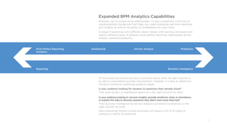 11
Expanded BPM Analytics Capabilities
Analytics can no longer be an afterthought. To stay competitive in this era of
unprecedented change and Fast Data, you need contextual real-time reporting
and insights, as well as the ability to immediately act upon them.
A range of audiences with different needs interact with business processes and
require different types of analyses: pixel perfect reporting, dashboards, ad hoc
analysis, predictive analytics.
All the analytical choices has led to confusion about what the right solution is,
as well as unanswered business requirements; However, it is easy to determine
the best solution by examining audience needs.
Is your audience looking for answers to questions they already know?
Then pixel perfect or dashboard reporting is the right solution for them.
Is your audience looking to uncover insights, provide predictive views or simulations,
or explore the data to discover questions they didn’t even know they had?
Then business intelligence for ad-hoc analysis and predictive analytics is the
right solution for them.
Many enterprise mission-critical processes will require a bit of all types of
analyses to satisfy all audiences.
Pixel Perfect Reporting 							Dashboards 							Ad Hoc Analysis 							Predictive
Analytics
		
Reporting																													Business Intelligence
 