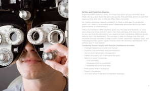 13
Ad Hoc and Predictive Analytics
Expanded BPM analytics helps you know the status of your business at all
times. But you also need the ability to quickly find and take action on and find
opportunities and risks in time to affect their outcomes.
Do I have a potential capacity problem? Is there a skills gap for projected
work? Do I need to re-prioritize work? Reallocate resources within my team
(permanently or temporarily)?
TIBCO ActiveMatrix®
BPM Spotfire®
gives you the ease and flexibility to slice,
dice, drag-and-drop, and drill-down into work, process, and resource details
so you can find the information you need and take immediate, effective action
directly from the dashboard. The business is able to change how the core
business process operates to align it with current resources, capacity, load, and
changing business goals—again, directly from the analytics dashboards—and
without any IT intervention.
Combining Human Insight with Machine Intelligence provides:
• Intelligent adjusting of work distribution
• Dynamic and automatic work prioritization
• Service level agreement management
• Pattern discovery (to understand the past)
• Real-time work monitoring
°° FTE estimates
°° Predicted time to completion
°° Available resources and skills
• Forecasting of as-is scenarios
• Priority simulations
•	 As-is and what-if scenario comparison forecasts
 