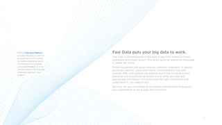 3
Fast Data puts your big data to work.
Fast Data is the processing of big data in real time, enabling instant
awareness and instant action. This ability gives an enterprise the power
to shape the future.
Instant awareness and action requires seamless integration of people,
processes, devices, social and mobile communications, big data
sources, APIs, and systems (on premise and in the cloud) to ensure
everyone and everything has access to the same, accurate and
appropriate information. Once you have the right information and
understand it*, you need to act.
But how can you coordinate all the people and elements throughout
your organization to act quickly and correctly?
*TIBCO’s Fast Data Platform
provides the ability to be first
to insight and first to action
by making massive amounts
of information consumable
and understandable so it can
provide value for the business,
employees, partners, and
systems.
 