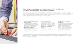 5
First requirement, business processes need to conform to
business requirements, not to BPM software.
In the past, a business solution was constrained by the BPM software it was built-on rather than designed directly to
address actual business requirements. The days when business requirements took a backseat to software capabilities are
over. Today, to differentiate using your processes, you cannot be constrained. Processes, and solutions based on them,
must be flexible enough to cover all business and technical needs.
To ensure that process-based solutions and apps are built to conform to business needs and requirements—and not
limited by how the platform functions—ActiveMatrix BPM provides several capabilities:
• A range of flexible user interface
and API options
The user interface is designed for
both the web and mobile devices
and can also be embedded in your
own custom or hybrid client.
• Multiple process types
Three distinct process types, not
just long-lived process flows,
accommodate all types of processes
and business requirements.
• Dynamic work delivery
The system can deliver work to
groups, roles, positions, individuals,
or lists based on business data, a
required skill, or authorization level.
• Dynamic and event-driven
processes
Processes react to business
conditions at runtime. The exact
path followed is based on business
data or real-time events.
•	 Intelligent work and resource
management
With a combination of organizational
transparency and flexibility, dynamic
calendars, model-driven process
patterns, diverse work delivery
methods, skills-based routing, and
actionable business intelligence,
your workforce’s full potential is
unleashed.
The expanded role of the business process platform will render business processes, and the solutions based on them,
as mission critical to the enterprise. A mission-critical status brings a new set of technical requirements and standards,
which is the second requirement
 