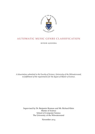 A U TO M AT I C M U S I C G E N R E C L A S S I F I C AT I O N
ritesh ajoodha
A dissertation submitted to the Faculty of Science, University of the Witwatersrand,
in fulﬁllment of the requirements for the degree of Master of Science.
Supervised by Dr. Benjamin Rosman and Mr. Richard Klein
Master of Science
School of Computer Science
The University of the Witwatersrand
November 2014
 