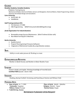 COURSES
Brooklyn Academy, Canadian Academy
 Robotics Training Course
Mechanical of Robot, Electrical of Robot, Sensors and Navigation, Electrical Motors, Robot Programming, Arduino
Electronic Kit & Robot Design and Calculations
Cairo University
 AUTO CAD 2D
 SolidWorks
Staff Training Institute (STI)
 PLC (Siemens S7-300)
 CNC Programming WINCTS Sinumerik 810 (Milling &Turning)

(Arab Organization For Industrialization)
 Renewable energy Sources Maintenance (Wind Turbines & Solar cells)
 Non-Metal Forming & It's Machines
Benha University
 Quality Control
 Projects Planning (Using Primavera Software)
 Diagnostic of Mechanical troubles By using Vibration analysis.
Skills
Ability to work under pressure & Working in a team
EXTRACURRICULAR ACTIVITIES
Member in Qloob Society and Member in Khair Shoubra Team
Language
- Fluent in Arabic and English. Working knowledge of French& Dutch.
- Certified TOEFL (Local) - (Score: 502)
Interests
Reading, playing Football, Swimming and Searching at Internet and Military Field.
PERSONAL DATA
 Date of birth: 16 / 7 /1989 Place of birth: Qaluib – Qaluibia
Nationality: Egyptian Religion: Muslim – Sunni
Military Status: Exempt Marital Status: Single
 Valid Driving license
REFERENCES FURNISHED UPON REQUEST
 