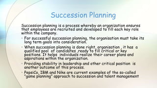 Succession planning is a process whereby an organization ensures
that employees are recruited and developed to fill each key role
within the company.
• For successful succession planning, the organisation must take its
long term goals into consideration.
• When succession planning is done right, organisation , it has a
qualified pool of candidates ,ready to fill critical or key
positions. It helps individuals realize their career plans and
aspirations within the organization.
• Providing stability in leadership and other critical position is
another outcome of this process.
• PepsiCo, IBM and Nike are current examples of the so-called
"game planning" approach to succession and talent management
Succession Planning
 