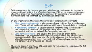 Exit management is the process used within many businesses to terminate
employees contracts in a professional manner. Exit of an employee happens
when the employee terminates his contract by resigning or an employer
may terminate the contract by dismissing an employee.
In any organisation there are three types of employment contracts:
1. Short term employment- is when an employee is hired for less than one
year. These will normally end automatically once the end date is reached
2. A temporary contract- is usually around 3 months long .At the end of
the temporary contract the employer may wish to offer you a
permanent position or extend the temporary contract.
3. Long term contracts - are usually the extension of short term
contracts. The organisation recognises the potential and skills of the
employee and decides to retain him in the organisation. Dismissal is
when the organisation ends the contract of an employee due to reasons
like conduct , performance or illness.
The cycle doesn't end here. Its goes back to the acquiring employees to fill
positions in the organisation
Exit
 
