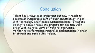 Talent has always been important but now it needs to
become an inseparable part of business strategy on par
with technology and finance. Companies need to respond
quickly to these trends and prepare for the new work
order with its novel ways of working, recruiting,
monitoring performance, rewarding and managing in order
to attract and retain vital talent.
Conclusion
 