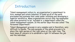 Talent management refers to an organization's commitment to
hire, manage and retain talented. It sums up all of the work
processes and systems that come under retaining and developing a
superior workforce. Many organisations recruit only top employees
who show potential to be included in a department called the
talent management system. In the earlier days this was called "The
Personnel Department.“
Talent Management process is very complex and is therefore, very
difficult to handle. The sole purpose of the whole process is to
place the right person at the right place at the right time. The
main issue of concern is to establish a right fit between the job
and the individual.
Introduction
 