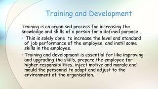 Training is an organised process for increasing the
knowledge and skills of a person for a defined purpose .
• This is solely done to increase the level and standard
of job performance of the employee and instil some
skills in the employee.
• Training and development is essential for like improving
and upgrading the skills, prepare the employee for
higher responsibilities, inject motive and morale and
mould the personnel to adapt and adjust to the
environment of the organisation.
Training and Development
 