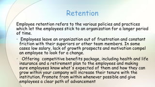 Employee retention refers to the various policies and practices
which let the employees stick to an organization for a longer period
of time.
• Employees leave an organization out of frustration and constant
friction with their superiors or other team members. In some
cases low salary, lack of growth prospects and motivation compel
an employee to look for a change.
• Offering competitive benefits package, including health and life
insurance and a retirement plan to the employees and making
sure employees know what's expected of them and how they can
grow within your company will increase their tenure with the
institution. Promote from within whenever possible and give
employees a clear path of advancement
Retention
 