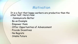 It is a fact that happy workers are productive than the
other half. Here’s how:
• Communicate Better
• Be an Example
• Empower them
• Offer Opportunities of Advancement
• Provide Incentives
• No Regrets
• Stable Future
Motivation
 