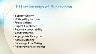 • Support Growth
• Unite with your team
• Praise Others
• Expect Excellence
• Require Accountability
• Verify Potential
• Appropriate Delegation
• Active Listening
• Encourage Risk Taking
• Reinforcing Relationships
Effective ways of Supervision
 