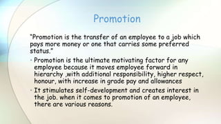 “Promotion is the transfer of an employee to a job which
pays more money or one that carries some preferred
status.”
• Promotion is the ultimate motivating factor for any
employee because it moves employee forward in
hierarchy ,with additional responsibility, higher respect,
honour, with increase in grade pay and allowances
• It stimulates self-development and creates interest in
the job. when it comes to promotion of an employee,
there are various reasons.
Promotion
 