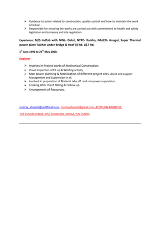  Guidance to junior related to construction, quality control and how to maintain the work
schedule.
 Responsible for ensuring the works are carried out with commitment to health and safety
legislation and company and site regulation.
Experience: M/S Indfab with NINL- Dubri, NTPC- Kaniha, NALCO- Anugul, Super Thermal
power plant Talcher under Bridge & Roof (I) ltd. L&T ltd.
1st
June 1990 to 25th
May 2000.
Engineer
 Involves in Project works of Mechanical Construction.
 Visual Inspection of Fit-up & Welding activity.
 Man power planning & Mobilization of different project sites. Assist and support
Management and Supervision in all.
 Involved in preparation of Material take off and manpower supervision.
 Looking after client Billing & Follow up.
 Arrangement of Resources.
routray_abinash@rediffmail.com, routrayabinash@gmail.com, AT/PO-BALARAMPUR,
VIA-KUSHALESWAR, DIST-KEONJHAR, ORISSA, PIN-758025
 