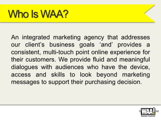 © WAA 2012. All
Who Is WAA?
An integrated marketing agency that addresses
our client’s business goals ‘and’ provides a
consistent, multi-touch point online experience for
their customers. We provide fluid and meaningful
dialogues with audiences who have the device,
access and skills to look beyond marketing
messages to support their purchasing decision.
 