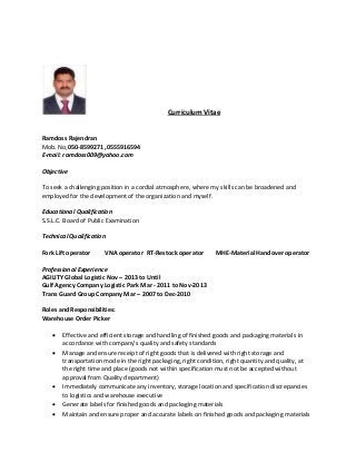 Curriculum Vitae
Ramdoss Rajendran
Mob. No,050-8599271 ,0555916594
E-mail: ramdoss009@yahoo.com
Objective
To seek a challenging position in a cordial atmosphere, where my skills can be broadened and
employed for the development of the organization and myself.
Educational Qualification
S.S.L.C. Board of Public Examination
Technical Qualification
Fork Lift operator VNA operator RT-Restock operator MHE-Material Handover operator
Professional Experience
AGILITY Global Logistic Nov – 2013 to Until
Gulf Agency Company Logistic Park Mar - 2011 to Nov-2013
Trans Guard Group Company Mar – 2007 to Dec-2010
Roles and Responsibilities:
Warehouse Order Picker
 Effective and efficient storage and handling of finished goods and packaging materials in
accordance with company’s quality and safety standards
 Manage and ensure receipt of right goods that is delivered with right storage and
transportation mode in the right packaging, right condition, right quantity and quality, at
the right time and place (goods not within specification must not be accepted without
approval from Quality department)
 Immediately communicate any inventory, storage location and specification discrepancies
to logistics and warehouse executive
 Generate labels for finished goods and packaging materials
 Maintain and ensure proper and accurate labels on finished goods and packaging materials
 