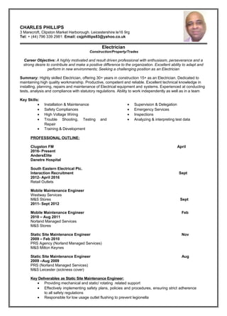 CHARLES PHILLIPS
3 Marecroft, Clipston Market Harborough. Leicestershire le16 9rg
Tel: + (44) 796 339 2981: Email: csjphillips83@yahoo.co.uk
Electrician
Construction/Property/Trades
Career Objective: A highly motivated and result driven professional with enthusiasm, perseverance and a
strong desire to contribute and make a positive difference to the organization. Excellent ability to adapt and
perform in new environments; Seeking a challenging position as an Electrician
Summary: Highly skilled Electrician, offering 30+ years in construction 15+ as an Electrician. Dedicated to
maintaining high quality workmanship. Productive, competent and reliable. Excellent technical knowledge in
installing, planning, repairs and maintenance of Electrical equipment and systems. Experienced at conducting
tests, analysis and compliance with statutory regulations. Ability to work independently as well as in a team
Key Skills:
• Installation & Maintenance
• Safety Compliances
• High Voltage Wiring
• Trouble Shooting, Testing and
Repair
• Training & Development
• Supervision & Delegation
• Emergency Services
• Inspections
• Analyzing & interpreting test data
PROFESSIONAL OUTLINE:
Clugston FM April
2016- Present
AndersElite
Danetre Hospital
South Eastern Electrical Plc.
Interaction Recruitment Sept
2012- April 2016
Retail Outlets
Mobile Maintenance Engineer
Westway Services
M&S Stores Sept
2011- Sept 2012
Mobile Maintenance Engineer Feb
2010 – Aug 2011
Norland Managed Services
M&S Stores
Static Site Maintenance Engineer Nov
2009 – Feb 2010
PRS Agency (Norland Managed Services)
M&S Milton Keynes
Static Site Maintenance Engineer Aug
2009 –Aug 2009
PRS (Norland Managed Services)
M&S Leicester (sickness cover)
Key Deliverables as Static Site Maintenance Engineer:
• Providing mechanical and static/ rotating related support
• Effectively implementing safety plans, policies and procedures, ensuring strict adherence
to all safety regulations
• Responsible for low usage outlet flushing to prevent legionella
 