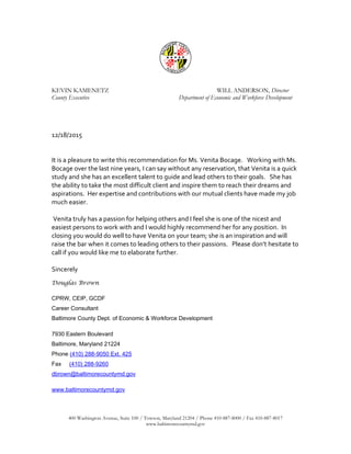 KEVIN KAMENETZ WILL ANDERSON, Director
County Executive Department of Economic and Workforce Development
12/18/2015
It is a pleasure to write this recommendation for Ms. Venita Bocage. Working with Ms.
Bocage over the last nine years, I can say without any reservation, that Venita is a quick
study and she has an excellent talent to guide and lead others to their goals. She has
the ability to take the most difficult client and inspire them to reach their dreams and
aspirations. Her expertise and contributions with our mutual clients have made my job
much easier.
Venita truly has a passion for helping others and I feel she is one of the nicest and
easiest persons to work with and I would highly recommend her for any position. In
closing you would do well to have Venita on your team; she is an inspiration and will
raise the bar when it comes to leading others to their passions. Please don’t hesitate to
call if you would like me to elaborate further.
Sincerely
Douglas Brown
CPRW, CEIP, GCDF
Career Consultant
Baltimore County Dept. of Economic & Workforce Development
7930 Eastern Boulevard
Baltimore, Maryland 21224
Phone (410) 288-9050 Ext. 425
Fax (410) 288-9260
dbrown@baltimorecountymd.gov
www.baltimorecountymd.gov
400 Washington Avenue, Suite 100 / Towson, Maryland 21204 / Phone 410-887-8000 / Fax 410-887-8017
www.baltimorecountymd.gov
 