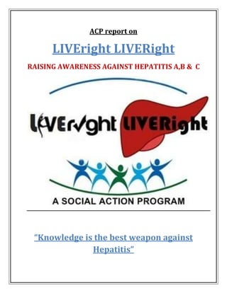 ACP report on
LIVEright LIVERight
RAISING AWARENESS AGAINST HEPATITIS A,B & C
“Knowledge is the best weapon against
Hepatitis”
 