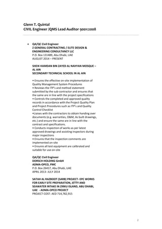 Glenn T. Quintal
CIVIL Engineer /QMS Lead Auditor 9001:2008
2
 QA/QC Civil Engineer
Z GENERAL CONTRACTING / ELITE DESIGN &
ENGINEERING CONSULTANCY LLC
P.O. Box 131489, Abu Dhabi, UAE
AUGUST 2014 – PRESENT
SHEIK HAMDAN BIN ZAYED AL NAHYAN MOSQUE –
AL AIN
SECONDARY TECHNICAL SCHOOL IN AL AIN
• Ensures the effective on-site implementation of
Quality Management System Procedures
• Reviews the ITP’s and method statement
submitted by the sub-contractor and ensures that
the same are in line with the project specifications
• Controls the completed and approved quality
records in accordance with the Project Quality Plan
and Project Procedures such as ITP’s and Quality
Control Checklist
•Liaises with the contractors to obtain handing over
documents (e.g. warranties, O&M, As built drawings,
etc.) and ensure the same are in line with the
contract and specifications.
• Conducts inspection of works as per latest
approved drawings and assisting inspectors during
major inspections
• Ensures that the inspection comments are
implemented on-site
• Ensures all test equipment are calibrated and
suitable for use on-site
QA/QC Civil Engineer
DORSCH HOLDING GmbH
ADMA-OPCO, PMC
P.O. Box 26417, Abu Dhabi, UAE
APRIL 2013- JULY 2014
SATAH AL RAZBOOT (SARB) PROJECT- EPC WORKS
FOR EARLY SITE PREPARATION, JETTY AND
SEAWATER INTAKE IN ZIRKU ISLAND, ABU DHABI,
UAE - ADMA-OPCO PROJECT
PROJECT COST: AED 714,782,915
 
