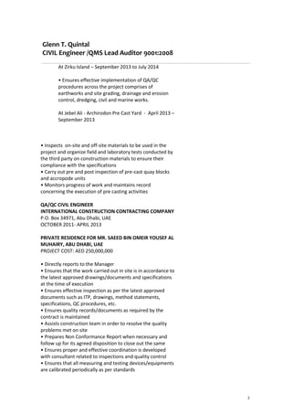 Glenn T. Quintal
CIVIL Engineer /QMS Lead Auditor 9001:2008
3
At Zirku Island – September 2013 to July 2014
• Ensures effective implementation of QA/QC
procedures across the project comprises of
earthworks and site grading, drainage and erosion
control, dredging, civil and marine works.
At Jebel Ali - Archirodon Pre Cast Yard - April 2013 –
September 2013
• Inspects on-site and off-site materials to be used in the
project and organize field and laboratory tests conducted by
the third party on construction materials to ensure their
compliance with the specifications
• Carry out pre and post inspection of pre-cast quay blocks
and accropode units
• Monitors progress of work and maintains record
concerning the execution of pre casting activities
QA/QC CIVIL ENGINEER
INTERNATIONAL CONSTRUCTION CONTRACTING COMPANY
P.O. Box 34971, Abu Dhabi, UAE
OCTOBER 2011- APRIL 2013
PRIVATE RESIDENCE FOR MR. SAEED BIN OMEIR YOUSEF AL
MUHAIRY, ABU DHABI, UAE
PROJECT COST: AED 250,000,000
• Directly reports to the Manager
• Ensures that the work carried out in site is in accordance to
the latest approved drawings/documents and specifications
at the time of execution
• Ensures effective inspection as per the latest approved
documents such as ITP, drawings, method statements,
specifications, QC procedures, etc.
• Ensures quality records/documents as required by the
contract is maintained
• Assists construction team in order to resolve the quality
problems met on site
• Prepares Non Conformance Report when necessary and
follow up for its agreed disposition to close out the same
• Ensures proper and effective coordination is developed
with consultant related to inspections and quality control
• Ensures that all measuring and testing devices/equipments
are calibrated periodically as per standards
 