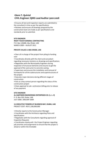 Glenn T. Quintal
CIVIL Engineer /QMS Lead Auditor 9001:2008
4
• Ensures all test and inspection reports are submitted to
the consultant in time as per the specifications
• Reviews and ensures all drawings prepared by the
construction team are made as per specifications and
standards prior to submittal.
SITE ENGINEER
RIGHT TOUCH GENERAL CONTRACTING
P.O. Box 126680, Abu Dhabi, UAE
MARCH 2009 – AUGUST 2011
PRIVATE VILLAS in ABU DHABI, UAE
• Over all in-charge of the project from piling to handing
over
• Coordinates directly with the client and consultant
regarding necessary revisions on drawings and specifications
• Negotiates with the Municipality Engineers during
inspection of structural elements and ensures to get the
approval of the same prior to concrete casting
• Supervises and ensures the installation and removal of
formworks for all the substructures and superstructures of
the project.
• Executes major decisions during different stages of
construction
• Acts as a key contact person regarding the status of the
construction project
• Gives approval to sub- contractors billing prior to release
of any payment
SITE ENGINEER
AL HABTOOR ENGINEERING ENTERPRISES CO. (L. L. C)
P. O. Box 320, Dubai, UAE
JULY 2006- JANUARY 2009
11-EXECUTIVE TOWERS AT BUSINESS BAY, DUBAI, UAE
PROJECT COST: AED 2,100,000,000
• Directly reports to the Construction Manager
• Coordinates with the Architects regarding Plans and
Specifications
• Negotiates with the Consultants regarding approval of
Inspection Requests
• Coordinates closely with the Project Engineer regarding
job priorities and assignments to ensure that the project is
ahead or within the timetable
 