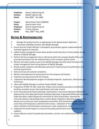1
Employee: Descon Engineering Ltd.
Position: QA/QC Engineer E&I.
Dated: May 2008 ~ Dec 2008
Project: liberty Power Plant (500MW)
Client: Liberty Power Plant
Employee: Descon Engineering Ltd.
Position: Trainee Engineer
Dated: May, 2006 ~ May, 2008
DDUTIESUTIES & R& RESPONSIBILITIESESPONSIBILITIES
 Manage the quality function as appropriate to the agreed project objectives.
 Coordinate all QA/QC activities with QA/QC Manager
 Ensure that the Project IMS plan is developed, documented, agreed, implemented and
reviewed regularly as required.
 Update Project management team about quality monitoring status of each projects during
absence of QA/QC Manager
 Perform the key management role as referred to within the company Quality Policy and
associated procedures for the implementation of the company quality system.
 Monitor and report quality issues to the QA/QC Manager and shall report directly to the
project management team during absence of QA/QC Manager.
 Review quality inspection and laboratory personnel, Project personnel qualifications and
training requirements.
 Action and close all customer complaints.
 Monitor and implement all requirements for the Company and Projects.
 Implement all requirements for the Projects.
 Implement Skill development program to develop Inspectors, Supervisors, Electricians and
Technicians.
 Work with QA/QC Manager to achieve Project QA/QC Targets.
 Preparation of PQP, ITP, QIP, check lists, Project communication procedure and Material
handling procedure as per client specification and scope of work.
 As Per International & Project Standards, Specifications, Instrument Calibration Method of
Statement & as Per Approved Project Drawings Supervised, Inspected & Witnessed Instrument
Cable Duct Bank, Cable Pulling from Instrument to J.B & Control Room, Stanchion of
instrument devices, Marshalling Panel, Junction Boxes installation, Mounting of instrument
devices such as pressure, level, temperature transmitter, RTD and thermocouple, pressure,
Level, Flow and temperature switch & Control valves . Calibration of Transmitters, Control
valves, Switches of all Parameters Like pressure, Level, temperature, Flow
 Implement the Audit Program to measure the quality performance of all contractors and
suppliers.
 Ensure effective control of quality documentation, records, non-conformances and corrective
actions.
 