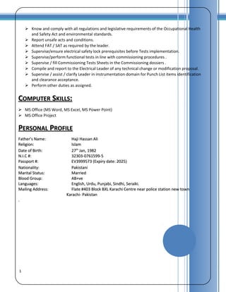 1
 Know and comply with all regulations and legislative requirements of the Occupational Health
and Safety Act and environmental standards.
 Report unsafe acts and conditions.
 Attend FAT / SAT as required by the leader.
 Supervise/ensure electrical safety lock prerequisites before Tests implementation.
 Supervise/perform functional tests in line with commissioning procedures .
 Supervise / fill Commissioning Tests Sheets in the Commissioning dossiers .
 Compile and report to the Electrical Leader of any technical change or modification proposal.
 Supervise / assist / clarify Leader in instrumentation domain for Punch List items identification
and clearance acceptance.
 Perform other duties as assigned.
CCOMPUTEROMPUTER SSKILLSKILLS::
 MS Office (MS Word, MS Excel, MS Power Point)
 MS Office Project
PPERSONALERSONAL PPROFILEROFILE
Father’s Name:Father’s Name: Haji Hassan AliHaji Hassan Ali
Religion:Religion: IslamIslam
Date of Birth:Date of Birth: 2727thth
Jan, 1982Jan, 1982
N.I.C #:N.I.C #: 32303-0761599-532303-0761599-5
Passport #:Passport #: EV3999573 (Expiry date: 2025)EV3999573 (Expiry date: 2025)
Nationality:Nationality: PakistaniPakistani
Marital Status:Marital Status: MarriedMarried
Blood Group:Blood Group: AB+veAB+ve
Languages:Languages: English, Urdu, Punjabi, Sindhi, Seraiki.English, Urdu, Punjabi, Sindhi, Seraiki.
Mailing Address:Mailing Address: Flate #403 Block BXL Karachi Centre near police station new townFlate #403 Block BXL Karachi Centre near police station new town
Karachi- PakistanKarachi- Pakistan
..
 