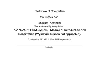Certificate of Completion
This certifies that
Mustafa Katanani
Has successfully completed
PLAYBACK: PRM System - Module 1: Introduction and
Reservation (Wyndham Brands not applicable).
Completed on 11/19/2015 06:03 PM Europe/Istanbul
Instructor
 