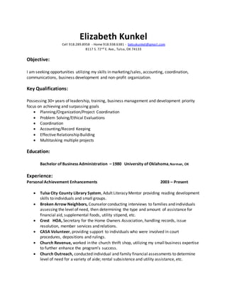 Elizabeth Kunkel
Cell 918.289.8958 - Home 918.938.6381 - betsykunkel@gmail.com
8117 S. 72nd E. Ave., Tulsa, OK 74133
Objective:
I am seeking opportunities utilizing my skills in marketing/sales, accounting, coordination,
communications, business development and non-profit organization.
Key Qualifications:
Possessing 30+ years of leadership, training, business management and development priority
focus on achieving and surpassing goals
 Planning/Organization/Project Coordination
 Problem Solving/Ethical Evaluations
 Coordination
 Accounting/Record Keeping
 Effective Relationship Building
 Multitasking multiple projects
Education:
Bachelor of Business Administration – 1980 University of Oklahoma,Norman, OK
Experience:
Personal Achievement Enhancements 2003 – Present
 Tulsa City County Library System, Adult Literacy Mentor providing reading development
skills to individuals and small groups.
 Broken Arrow Neighbors, Counselor conducting interviews to families and individuals
assessing the level of need, then determining the type and amount of assistance for
financial aid, supplemental foods, utility stipend, etc.
 Crest HOA, Secretary for the Home Owners Association, handling records, issue
resolution, member services and relations.
 CASA Volunteer, providing support to individuals who were involved in court
procedures, depositions and rulings.
 Church Revenue, worked in the church thrift shop, utilizing my small business expertise
to further enhance the program’s success.
 Church Outreach, conducted individual and family financial assessments to determine
level of need for a variety of aide; rental subsistence and utility assistance, etc.
 