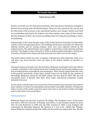 The hostels that were
Sohail Ansari, D83
Hostels can be the core for educational institutes. New educational institutions emerged as
Karachi was evolving under the British Empire. Those not only catered for the city but also
for other parts of the province as the educational facilities were meagre. Hostels were built
to accommodate particularly the students from those farther areas. Some of those hostels
became institutes on their own accord, providing a base for living and socialising as well as
for politicking.
Unfortunately in the recent decades some of the hostels became stock piles of ammunition
and the centres for planning violence. The buildings had become sanctuaries for influential
political activists and for storing weapons. Some were even captured entirely by the
political parties. The administrators were unable to control those rowdy elements and their
activities. The Rangers come to Karachi in 1989 as student politics had taken a bloody toll.
A number of hostels were closed and some historical ones taken over by the rangers.
The hostel culture which was once so popular in Karachi has since faded fast. Some of us
will have very fond memories from our times in the hostels whether as boarders or
visitors.
Among the historical hostels were the Seva Kunj, Metharam and Jinnah Courts that offered
a number of facilities to the students from those outside Karachi and housed reading rooms
that provided dozens of periodicals and newspapers. Those hostels played historical roles
in the populist movements of their times. Jinnah Courts was an abode for the students of
SM College, Metharam catered for DJ Sindh College and Seva Kunj for NED. This was the
educational heart of Karachi with these three major educational institutions located
included in the area.
In this article I intend to give you an overview of those hostels that catered for the needs of
those students in need of accommodation and provided reasonable amenities. Perhaps the
elders of some of the readers may have spent some time in one of these hostels and might
wish to share their views on life there.
Metharam Hostel
Metharam Hostel was the boys’ hostel for DJ College. The foundation stone of this hostel
was laid in 1894 the Governor of Bombay, Lord Harris. It was formally opened six years
later by Lord Northcote in 1900 and was fully occupied in 1902. It was designed and
constructed by Municipal Engineer, Mr Brunton at a cost of Rs. 118935. Rao Bahadur
Diwan Metharam Gidumal donated Rs.15000 and the hostel was named after him. The Mir
 