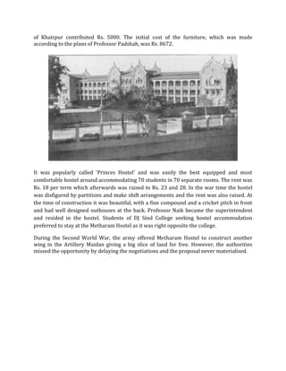 of Khairpur contributed Rs. 5000. The initial cost of the furniture, which was made
according to the plans of Professor Padshah, was Rs. 8672.
It was popularly called 'Princes Hostel' and was easily the best equipped and most
comfortable hostel around accommodating 70 students in 70 separate rooms. The rent was
Rs. 18 per term which afterwards was raised to Rs. 23 and 28. In the war time the hostel
was disfigured by partitions and make shift arrangements and the rent was also raised. At
the time of construction it was beautiful, with a fine compound and a cricket pitch in front
and had well designed outhouses at the back. Professor Naik became the superintendent
and resided in the hostel. Students of DJ Sind College seeking hostel accommodation
preferred to stay at the Metharam Hostel as it was right opposite the college.
During the Second World War, the army offered Metharam Hostel to construct another
wing in the Artillery Maidan giving a big slice of land for free. However, the authorities
missed the opportunity by delaying the negotiations and the proposal never materialised.
 