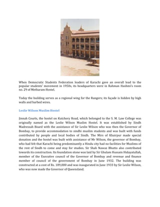 When Democratic Students Federation leaders of Karachi gave an overall lead to the
popular students’ movement in 1950s, its headquarters were in Rahman Hashmi’s room
no. 29 of Metharam Hostel.
Today the building serves as a regional wing for the Rangers; its façade is hidden by high
walls and barbed wires.
Leslie Wilson Muslim Hostel
Jinnah Courts, the hostel on Kutchery Road, which belonged to the S. M. Law College was
originally named as the Leslie Wilson Muslim Hostel. It was established by Sindh
Madressah Board with the assistance of Sir Leslie Wilson who was then the Governor of
Bombay, to provide accommodation to sindhi muslim students and was built with funds
contributed by people and local bodies of Sindh. The Mirs of Khairpur made special
donation and the hostel was built with assistance of Mr Wilson, the governor of Bombay,
who had felt that Karachi being predominantly a Hindu city had no facilities for Muslims of
the rest of Sindh to come and stay for studies. Sir Shah Nawaz Bhutto also contributed
towards its construction. Its foundation stone was laid by Sir Ghulam Hussain Hidayatullah,
member of the Executive council of the Governor of Bombay and revenue and finance
member of council of the government of Bombay in June 1932. The building was
constructed at a cost of Rs. 189,000 and was inaugurated in June 1933 by Sir Leslie Wilson,
who was now made the Governor of Queensland.
 