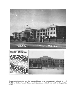 This private institution was also managed by the government through a board. In 1945
Prof Syed Ghulam Mustafa Shah, a great educationist of Sindh, was made in charge of the
hostel.
 