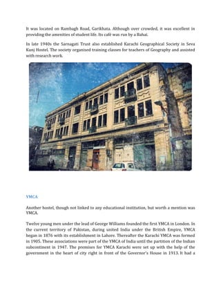 It was located on Rambagh Road, Garikhata. Although over crowded, it was excellent in
providing the amenities of student life. Its café was run by a Bahai.
In late 1940s the Sarnagati Trust also established Karachi Geographical Society in Seva
Kunj Hostel. The society organised training classes for teachers of Geography and assisted
with research work.
YMCA
Another hostel, though not linked to any educational institution, but worth a mention was
YMCA.
Twelve young men under the lead of George Williams founded the first YMCA in London. In
the current territory of Pakistan, during united India under the British Empire, YMCA
began in 1876 with its establishment in Lahore. Thereafter the Karachi YMCA was formed
in 1905. These associations were part of the YMCA of India until the partition of the Indian
subcontinent in 1947. The premises for YMCA Karachi were set up with the help of the
government in the heart of city right in front of the Governor's House in 1913. It had a
 