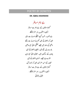 POETRY BY DOWITES
DR. IQBAL HASHMANI
‫ر‬‫اف‬‫س‬‫م‬‫ام‬‫ت‬‫ے‬‫ب‬
‫ر‬‫اف‬‫س‬‫م‬‫سے‬‫ام‬‫ت‬‫ے‬‫ب‬‫کے‬‫زلوه‬‫می‬‫ام‬‫ت‬‫م‬‫گ‬
‫لے‬‫ک‬‫ن‬‫و‬‫ح‬‫ر‬‫ف‬‫س‬ ِ‫ہر‬‫ی‬‫ہ‬‫ن‬‫وه‬‫ت‬‫ص‬‫را‬‫ان‬‫خ‬‫ت‬‫ا‬
‫ی‬‫راہ‬‫سے‬ ٔ‫وے‬‫ہ‬‫کے‬‫ت‬‫ھ‬‫ب‬‫دہ‬‫گزت‬ ‫ب‬‫ش‬،‫واب‬‫ح‬‫ے‬‫ب‬
‫ے‬‫ت‬‫ض‬‫ر‬‫سے‬ ٔ‫وے‬‫ہ‬ ٔ‫ھوے‬‫ک‬ ‫ه‬‫ی‬‫ہ‬‫ے‬‫ذب‬‫ڈھوت‬‫کہ‬ ‫د‬‫ات‬‫س‬
‫ه‬‫ی‬‫ج‬‫رو‬‫سی‬
ٔ
‫وی‬‫ہ‬‫کی‬‫ت‬‫ھ‬‫ب‬‫سے‬‫ی‬‫ج‬‫ه‬‫ی‬‫م‬‫د‬‫ت‬‫ھ‬‫د‬‫کی‬ ‫ی‬‫اض‬‫م‬
‫ه‬‫ی‬‫ہ‬‫ے‬‫ذب‬‫ڈھوت‬‫ان‬‫خ‬‫ہ‬‫ی‬،‫ه‬‫ی‬‫ہ‬ ٔ‫گے‬‫دل‬‫ت‬‫ہرے‬‫چ‬
‫کے‬‫ادوه‬‫ت‬‫ه‬‫ہری‬‫ل‬‫سی‬
ٔ
‫وی‬‫ہ‬‫ھری‬‫ی‬‫پ‬،‫ه‬‫ی‬‫م‬‫اگروه‬‫س‬
‫ه‬‫ی‬‫ہ‬‫ے‬‫ذب‬‫ڈھوت‬‫ان‬‫س‬‫ن‬‫ا‬،‫سے‬‫ی‬‫ج‬‫ار‬‫دت‬‫ڑے‬‫اج‬
‫ه‬
ٔ
‫آی‬‫لوٹ‬‫کہ‬ ‫د‬‫ات‬‫س‬‫ه‬‫ی‬‫م‬‫ر‬‫ف‬‫س‬‫اس‬‫کے‬‫ون‬‫ت‬‫خ‬
‫ر‬‫اف‬‫س‬‫م‬‫سے‬‫ام‬‫ت‬‫ے‬‫ب‬‫کے‬‫زلوه‬‫می‬‫ام‬‫ت‬‫م‬‫گ‬
‫لے۔‬‫ک‬‫ن‬‫و‬‫ح‬‫ر‬‫ف‬‫س‬ ِ‫ہر‬‫ی‬،‫ہ‬‫ن‬‫وه‬‫ت‬‫ص‬‫را‬‫ان‬‫خ‬‫ت‬‫ا‬
‫ی‬‫ان‬‫م‬‫ش‬‫ا‬‫ہ‬‫ال‬‫ت‬‫ف‬‫ا‬
 