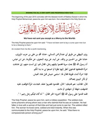 WISHING YOU ALL A VERY HAPPY AND PROSPEROUS NEW YEAR
The beginning of the year 2015 coincides with the blessed month of Rabbiul Awwal in which the
Holy Prophet Mohammad, peace be upon him was born. He is described in the Holy Quran as
We have not sent you except as a Mercy to the Worlds
The Holy Prophet peace be upon him said: ““I have not been sent to lay a curse upon men but
to be a blessing to them.”
An incident from his life is worth mentioning.
‫النسا‬ ‫عبدالرمحن‬ ‫أىب‬ ‫يق‬‫ر‬‫ط‬ ‫من‬ ‫البيهقى‬ ‫روى‬،‫ادلروزى‬ ‫حرب‬ ‫بن‬ ‫على‬ ‫بن‬ ‫دمحم‬ ‫حدثنا‬ ،‫ئي‬
،‫عباس‬ ‫ابن‬ ‫عن‬ ،‫عكرمة‬ ‫عن‬ ،‫النحوي‬ ‫يد‬‫ز‬‫ي‬ ‫عن‬ ،‫أبيو‬ ‫عن‬ ،‫واقد‬ ‫بن‬ ‫احلسني‬ ‫بن‬ ‫على‬ ‫حدثنا‬
‫عشقت‬ ‫إىن‬ ،‫منهم‬ ‫لست‬ ‫إىن‬ :‫ذلم‬ ‫فقال‬ ،‫رجل‬ ‫وفيهم‬ ‫فغنموا‬ ‫ية‬‫ر‬‫س‬ ‫بعث‬ ‫ملسو هيلع هللا ىلص‬ ‫هللا‬ ‫رسول‬ ‫أن‬
‫ىب‬ ‫اصنعوا‬ ‫مث‬ ‫نظرة‬ ‫إليها‬ ‫أنظر‬ ‫فدعوين‬ ‫فلحقتها‬ ‫أة‬‫ر‬‫ام‬.‫لكم‬ ‫بدا‬ ‫ما‬
.‫العيش‬ ‫نفاد‬ ‫قبل‬ ‫حبيش‬ ‫اسلمي‬ :‫ذلا‬ ‫فقال‬ ‫طويلة‬ ‫أدماء‬ ‫أة‬‫ر‬‫ام‬ ‫فإذا‬
.‫مبعنامها‬ ‫البيتني‬ ‫ذكر‬ ‫مث‬
‫عليو‬ ‫فوقعت‬ ‫أة‬‫ر‬‫ادل‬ ‫فجاءت‬ ،‫عنقو‬ ‫بوا‬‫ر‬‫فض‬ ‫فقدموه‬ :‫قال‬ ! ‫فديتك‬ ‫نعم‬ :‫فقالت‬ :‫قال‬
.‫ماتت‬ ‫مث‬ ‫شهقتني‬ ‫أو‬ ‫شهقة‬ ‫فشهقت‬
‫اخلرب‬ ‫أخربوه‬ ‫ملسو هيلع هللا ىلص‬ ‫هللا‬ ‫رسول‬ ‫على‬ ‫قدموا‬ ‫فلما‬." ! ‫رحيم‬ ‫رجل‬ ‫فيكم‬ ‫كان‬‫أما‬ " :‫فقال‬
The Holy Prophet, peace be upon him, sent a military expedition. The soldiers took
some prisoners among whom was a man who claimed that he was an outsider. He had
fallen in love with a woman of that tribe and had just come to see her. The soldiers killed
him. The woman he loved came, sobbed and died instantly. When this was
communicated to the Holy Prophet, peace be upon him, he said: “Was there no
compassionate person among you?”
 