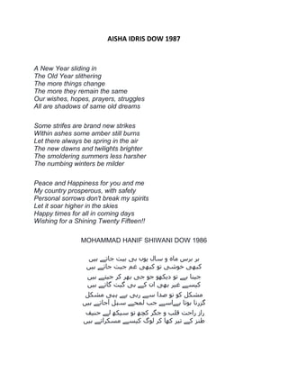 AISHA IDRIS DOW 1987
A New Year sliding in
The Old Year slithering
The more things change
The more they remain the same
Our wishes, hopes, prayers, struggles
All are shadows of same old dreams
Some strifes are brand new strikes
Within ashes some amber still burns
Let there always be spring in the air
The new dawns and twilights brighter
The smoldering summers less harsher
The numbing winters be milder
Peace and Happiness for you and me
My country prosperous, with safety
Personal sorrows don't break my spirits
Let it soar higher in the skies
Happy times for all in coming days
Wishing for a Shining Twenty Fifteen!!
MOHAMMAD HANIF SHIWANI DOW 1986
‫ہیں‬ ‫جاتے‬ ‫بیت‬ ‫ہی‬ ‫یوں‬ ‫سال‬ ‫و‬ ‫ماہ‬ ‫برش‬ ‫ہر‬
‫ہیں‬ ‫جاتے‬ ‫جیت‬ ‫غم‬ ‫کبھی‬ ‫تو‬ ‫خوشی‬ ‫کبھی‬
‫تو‬ ‫ہے‬ ‫جینا‬‫ہیں‬ ‫جیتے‬ ‫کر‬ ‫بھر‬ ‫جی‬ ‫جو‬ ‫دیکھو‬
‫ہیں‬ ‫گاتے‬ ‫گیت‬ ‫ہی‬ ‫کے‬ ‫ان‬ ‫بھی‬ ‫غیر‬ ‫کیسے‬
‫مشکل‬ ‫یہی‬ ‫ہے‬ ‫رہی‬ ‫سے‬ ‫صدا‬ ‫تو‬ ‫کو‬ ‫مشکل‬
‫ہیں‬ ‫آجاتے‬ ‫سہل‬ ‫لمحے‬ ‫جب‬ ‫ہےاسے‬ ‫ہوتا‬ ‫گسرنا‬
‫حنیف‬ ‫لے‬ ‫سیکھ‬ ‫تو‬ ‫کچھ‬ ‫جگر‬ ‫و‬ ‫قلب‬ ‫راحت‬ ‫راز‬
‫ہیں‬ ‫مسکراتے‬ ‫کیسے‬ ‫لوگ‬ ‫کر‬ ‫کھا‬ ‫تیر‬ ‫کے‬ ‫طنس‬
 