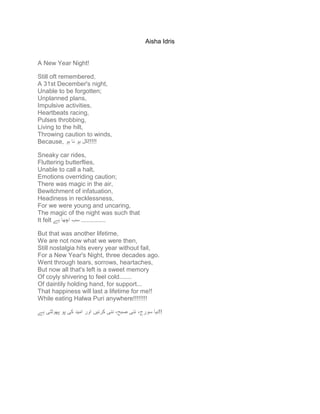 Aisha Idris
A New Year Night!
Still oft remembered,
A 31st December's night,
Unable to be forgotten;
Unplanned plans,
Impulsive activities,
Heartbeats racing,
Pulses throbbing,
Living to the hilt,
Throwing caution to winds,
Because, ‫ہو‬ ‫نا‬ ‫ہو‬ ‫!!!!!کل‬
Sneaky car rides,
Fluttering butterflies,
Unable to call a halt,
Emotions overriding caution;
There was magic in the air,
Bewitchment of infatuation,
Headiness in recklessness,
For we were young and uncaring,
The magic of the night was such that
It felt ‫ہے‬ ‫اچها‬ ‫سب‬ ..............
But that was another lifetime,
We are not now what we were then,
Still nostalgia hits every year without fail,
For a New Year's Night, three decades ago.
Went through tears, sorrows, heartaches,
But now all that's left is a sweet memory
Of coyly shivering to feel cold.......
Of daintily holding hand, for support...
That happiness will last a lifetime for me!!
While eating Halwa Puri anywhere!!!!!!!!
‫کی‬ ‫امید‬ ‫اور‬ ‫کرنیں‬ ‫نئی‬ ،‫صبح‬ ‫نئی‬ ،‫سورج‬ ‫نیا‬‫ہے‬ ‫پهوٹتی‬ ‫پو‬ !!
 