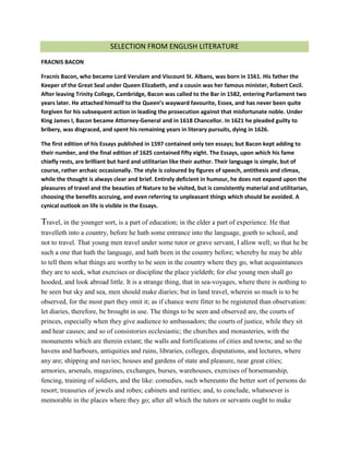 SELECTION FROM ENGLISH LITERATURE
FRACNIS BACON
Fracnis Bacon, who became Lord Verulam and Viscount St. Albans, was born in 1561. His father the
Keeper of the Great Seal under Queen Elizabeth, and a cousin was her famous minister, Robert Cecil.
After leaving Trinity College, Cambridge, Bacon was called to the Bar in 1582, entering Parliament two
years later. He attached himself to the Queen’s wayward favourite, Essex, and has never been quite
forgiven for his subsequent action in leading the prosecution against that misfortunate noble. Under
King James I, Bacon became Attorney-General and in 1618 Chancellor. In 1621 he pleaded guilty to
bribery, was disgraced, and spent his remaining years in literary pursuits, dying in 1626.
The first edition of his Essays published in 1597 contained only ten essays; but Bacon kept adding to
their number, and the final edition of 1625 contained fifty eight. The Essays, upon which his fame
chiefly rests, are brilliant but hard and utilitarian like their author. Their language is simple, but of
course, rather archaic occasionally. The style is coloured by figures of speech, antithesis and climax,
while the thought is always clear and brief. Entirely deficient in humour, he does not expand upon the
pleasures of travel and the beauties of Nature to be visited, but is consistently material and utilitarian,
choosing the benefits accruing, and even referring to unpleasant things which should be avoided. A
cynical outlook on life is visible in the Essays.
Travel, in the younger sort, is a part of education; in the elder a part of experience. He that
travelleth into a country, before he hath some entrance into the language, goeth to school, and
not to travel. That young men travel under some tutor or grave servant, I allow well; so that he be
such a one that hath the language, and hath been in the country before; whereby he may be able
to tell them what things are worthy to be seen in the country where they go, what acquaintances
they are to seek, what exercises or discipline the place yieldeth; for else young men shall go
hooded, and look abroad little. It is a strange thing, that in sea-voyages, where there is nothing to
be seen but sky and sea, men should make diaries; but in land travel, wherein so much is to be
observed, for the most part they omit it; as if chance were fitter to be registered than observation:
let diaries, therefore, be brought in use. The things to be seen and observed are, the courts of
princes, especially when they give audience to ambassadors; the courts of justice, while they sit
and hear causes; and so of consistories ecclesiastic; the churches and monasteries, with the
monuments which are therein extant; the walls and fortifications of cities and towns; and so the
havens and harbours, antiquities and ruins, libraries, colleges, disputations, and lectures, where
any are; shipping and navies; houses and gardens of state and pleasure, near great cities;
armories, arsenals, magazines, exchanges, burses, warehouses, exercises of horsemanship,
fencing, training of soldiers, and the like: comedies, such whereunto the better sort of persons do
resort; treasuries of jewels and robes; cabinets and rarities; and, to conclude, whatsoever is
memorable in the places where they go; after all which the tutors or servants ought to make
 