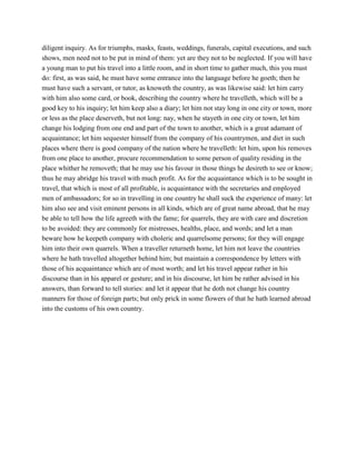 diligent inquiry. As for triumphs, masks, feasts, weddings, funerals, capital executions, and such
shows, men need not to be put in mind of them: yet are they not to be neglected. If you will have
a young man to put his travel into a little room, and in short time to gather much, this you must
do: first, as was said, he must have some entrance into the language before he goeth; then he
must have such a servant, or tutor, as knoweth the country, as was likewise said: let him carry
with him also some card, or book, describing the country where he travelleth, which will be a
good key to his inquiry; let him keep also a diary; let him not stay long in one city or town, more
or less as the place deserveth, but not long: nay, when he stayeth in one city or town, let him
change his lodging from one end and part of the town to another, which is a great adamant of
acquaintance; let him sequester himself from the company of his countrymen, and diet in such
places where there is good company of the nation where he travelleth: let him, upon his removes
from one place to another, procure recommendation to some person of quality residing in the
place whither he removeth; that he may use his favour in those things he desireth to see or know;
thus he may abridge his travel with much profit. As for the acquaintance which is to be sought in
travel, that which is most of all profitable, is acquaintance with the secretaries and employed
men of ambassadors; for so in travelling in one country he shall suck the experience of many: let
him also see and visit eminent persons in all kinds, which are of great name abroad, that he may
be able to tell how the life agreeth with the fame; for quarrels, they are with care and discretion
to be avoided: they are commonly for mistresses, healths, place, and words; and let a man
beware how he keepeth company with choleric and quarrelsome persons; for they will engage
him into their own quarrels. When a traveller returneth home, let him not leave the countries
where he hath travelled altogether behind him; but maintain a correspondence by letters with
those of his acquaintance which are of most worth; and let his travel appear rather in his
discourse than in his apparel or gesture; and in his discourse, let him be rather advised in his
answers, than forward to tell stories: and let it appear that he doth not change his country
manners for those of foreign parts; but only prick in some flowers of that he hath learned abroad
into the customs of his own country.
 