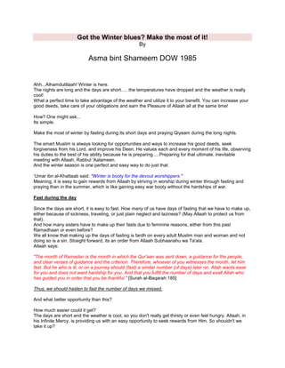 Got the Winter blues? Make the most of it!
By
Asma bint Shameem DOW 1985
Ahh...Alhamdulillaah! Winter is here.
The nights are long and the days are short..... the temperatures have dropped and the weather is really
cool!
What a perfect time to take advantage of the weather and utilize it to your benefit. You can increase your
good deeds, take care of your obligations and earn the Pleasure of Allaah all at the same time!
How? One might ask...
Its simple.
Make the most of winter by fasting during its short days and praying Qiyaam during the long nights.
The smart Muslim is always looking for opportunities and ways to increase his good deeds, seek
forgiveness from his Lord, and improve his Deen. He values each and every moment of his life, observing
his duties to the best of his ability because he is preparing.....Preparing for that ultimate, inevitable
meeting with Allaah, Rabbul 'Aalameen.
And the winter season is one perfect and easy way to do just that.
„Umar ibn al-Khattaab said: "Winter is booty for the devout worshippers."
Meaning, it is easy to gain rewards from Allaah by striving in worship during winter through fasting and
praying than in the summer, which is like gaining easy war booty without the hardships of war.
Fast during the day
Since the days are short, it is easy to fast. How many of us have days of fasting that we have to make up,
either because of sickness, traveling, or just plain neglect and laziness? (May Allaah to protect us from
that).
And how many sisters have to make up their fasts due to feminine reasons, either from this past
Ramadhaan or even before?
We all know that making up the days of fasting is fardh on every adult Muslim man and woman and not
doing so is a sin. Straight forward, its an order from Allaah Subhaanahu wa Ta'ala.
Allaah says:
"The month of Ramadan is the month in which the Qur'aan was sent down, a guidance for the people,
and clear verses of guidance and the criterion. Therefore, whoever of you witnesses the month, let him
fast. But he who is ill, or on a journey should (fast) a similar number (of days) later on. Allah wants ease
for you and does not want hardship for you. And that you fulfill the number of days and exalt Allah who
has guided you in order that you be thankful." [Surah al-Baqarah:185]
Thus, we should hasten to fast the number of days we missed.
And what better opportunity than this?
How much easier could it get?
The days are short and the weather is cool, so you don't really get thirsty or even feel hungry. Allaah, in
his Infinite Mercy, is providing us with an easy opportunity to seek rewards from Him. So shouldn't we
take it up?
 