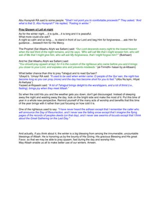 Abu Hurayrah RA said to some people: "Shall I not point you to comfortable proceeds?" They asked, “And
what is that O, Abu Hurayrah?” He replied, “Fasting in winter.”
Pray Qiyaam ul Lail at night
As for the winter night.....it is quite....it is long and it is peaceful.
What more could one ask?
A night so calm and so long..... to stand in front of our Lord and beg Him for forgiveness.....ask Him for
guidance.....beseech him for His Mercy.
The Prophet (Sal Allaahu Aliyhi wa Sallam) said: “Our Lord descends every night to the lowest heaven
when the last third of the night remains, and He says, „Who will call Me that I might answer him, who will
ask of Me that I might give him, who will ask My forgiveness, that I might forgive him?‟” (Bukhaari)
And he (Sal Allaahu Aliyhi wa Sallam) said:
“You should pray qiyaam al-layl, for it is the custom of the righteous who came before you and it brings
you closer to your Lord, and expiates sins and prevents misdeeds.” (al-Tirmidhi- hasan by al-Albaani)
What better chance than this to pray Tahajjud and to read Qur'aan?
„Ubayd b. „Umayr RA said: "It used to be said when winter came: O people of the Qur`aan, the night has
become long so you can pray (more) and the day has become short for you to fast."-(Abu Nu‟aym, Hilyat
Al-Awliyaa`)
Yazeed al-Riqaashi said: “A lot of Tahajjud brings delight to the worshippers, and a lot of thirst (i.e.,
fasting), brings joy when they meet Allaah.”
So when the cold hits you and the weather gets you down, don't get discouraged. Instead of sleeping
away the night and wasting away the day, look on the bright side and make the most of it. Put this time of
year in a whole new perspective. Remind yourself of the many acts of worship and benefits that this time
of the year brings with it rather than just focusing on how cold it is.
One of the righteous used to say: "I have never heard the adhaan except that I remember the caller who
will announce the Day of Resurrection, and I never see the falling snow except that I imagine the flying
pages of the records of peoples deeds (on that day), and I never see swarms of locusts except that I think
about the Great Gathering on the Last Day."
And actually, if you think about it, the winter is a big blessing from among the innumerable, uncountable
blessings of Allaah. He is honoring us by the bounty of His Giving, His gracious Blessing and His great
Favor, so that we may be able to pray qiyaam, fast during the day and worship Him.
May Allaah enable us all to make better use of our winters. Ameen.
 