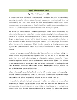Havovi: A Remarkable Friend
By: Aziza M. Hussain Dow 85
In medical college, I had the privilege of meeting Havovi – a lively girl, who spoke Urdu with a Parsi
accent. I got to know her well towards the end of second year; when she invited me, Saeeda Simjee and
Talat Shireen to form a clinical group with her two friends (Mehar Sidwa and Rizwana Rashid). Initially,
we were reluctant to join the group as we thought Havovi, being good in academics, would dominate.
However, we agreed and to our surprise Havovi turned out to be the complete opposite.
We became good friends very soon. I quickly realised that this girl was not just intelligent but also
extremely friendly, responsible and selfless. Her mother passed away during her intermediate exams but
she carried on to fulfill her mother’s dream to become a Doctor (a Gynaecologist and an Obstetrician).
Despite her great loss, she continued with her cheerful demeanour and maintained her enthusiasm. At
home she fulfilled the duties of a responsible daughter and sister. She was the youngest, but became a
pillar of strength for her family at a very difficult time. She made all of our clinical postings extremely
enjoyable. She was humble, sincere and was always willing to help others. We all admired her for these
qualities.
Havovi use to be very active socially. She attended all the musical evenings, parties and get together
events. We spent many memorable times together in those days. We used to have lots of one-dish
parties, where Havovi would make her delicious Parsi Dhansag. She was keen to learn crochet work; our
friends would gather at my house to learn crochet from my mother, who was good at it. We also went
to our class Hygiene tour of Pakistan, which was unforgettable. Havovi bought a car during our house
job in Madam Razia Ansari's ward and we used to sneak out of the hospital to go around town in it. The
visit to the flower show was one of our best trips!
When our house job finished, all of our friends moved to different places and got married. We all got
busy with our family and professional lives but we kept in touch. After many years of graduation, we got
together when Talat Shireen visited Pakistan. We fondly recalled our medical school days.
I have worked at various institutions in Pakistan and the UK but have not come across such a hard
working person as Havovi. She obtained 3rd position in the year in the final year of MBBS and was
awarded a Role of Honour with distinction in Gynaecology and Obstetrics (OBGYN). She then specialised
in OBGYN whilst raising her family. After completing her MRCOG, she came back to Pakistan to serve the
 