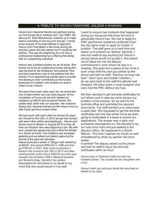A TRIBUTE TO HAVOVI TARAPORE: SALEEM A KHANANI
Havovi and I became friends and partners during
our first house job in medical unit I. Our RMO, the
famous Dr. Noor Mohammad, ordered us to make
teams consisting of one boy and one girl. I hardly
knew anyone of my class fellows to approach.
Havovi and I had talked a few times during the
previous years and she asked me if I would be her
partner. This was the beginning of a not only a
professional relationship but a lifelong friendship
with an outstanding individual.
Havovi was a brilliant student as we all know. She
turned out to be an outstanding human being who
was devoted to her profession and patients. She
provided exemplary care to the patients that she
shared. From approaching outside labs to provide
free testing to even contributing to the funeral
expenses of a patient, she showed me what it
meant to be a doctor.
We learnt from each other and I do not remember
one incident where we may have argued. At the
completion of house job we both started our
residency at AKUH and remained friends. We
visited each other with our spouses. Her husband
Zersis and I became friends just like Havovi and my
wife Farah got fond of each other.
We lost touch with each other for almost 20 years
as I moved to the USA. In 2012 we got into contact
with each other rather serendipitously. Havovi and
Zersis came to Boston in August 2012 to drop off
their son Rustom who was beginning a job. My wife
and I seized the opportunity and invited the Birdies
to a dinner at home. The invitation was accepted
gleefully and we talked and talked capturing the
events of the past two decades.
Havovi pursued a career in Ob/gyn with residency
at AKUH. She passed MRCOG in 1996 and then
got FRCOG in 2007. After years of practice in
Karachi she moved to the USA in 2010 and after
working briefly at the UCLA OBGYN as a first year
resident she enrolled in MS in Medical Genetics
and Biotechnology. Genetics has always
fascinated her and there is no doubt in my
mind that she would excel in it as well.
I want to recount two incidents that happened
during our house job that show the kind of
personality Havovi has. We had to apply for
PRC (permanent residence certificate) from
the city hall in order to apply for Grade 17
position. The staff gave us a hard time and
asked us to present our fathers‟ domicile. I
was too meek to say anything but Havovi‟s
strong nature would not accept it. She asked
me to follow her into the Deputy
commissioner‟s room where he was in a
meeting. She gave him a peace of her mind in
such a way that the poor guy picked up the
phone and told his staff, “bacchon ko tung mat
karo”. (Don‟t give any trouble t children.)
As we went back to the staff the attitude had
changed. We were given a royal reception and
soon had the PRC without any fuss.
We then decided to get domicile certificates for
our fathers just in case we came across any
problem in the process. So we went to the
domicile office and submitted the required
documents. The staff wanted us to come back
a week later. We requested to get the domicile
certificates just one day earlier since we were
going to Hyderabad in a week to submit our
applications. The answer was a stern and
somewhat disrespectful no. We decided to try
our luck once more and just walked to the
deputy‟s office. He happened to a Sindhi
Memon. This time I opened my mouth as well
emboldened by what my partner had done
earlier.
It worked! The deputy picked up the phone
and told his staff to issue the domicile
certificates within an hour!
Havovi lives in Piedmont California with her
husband Zersis. The couple has two daughters and
a son.
Havovi I wish you and your family the very best on
behalf of our class.
 