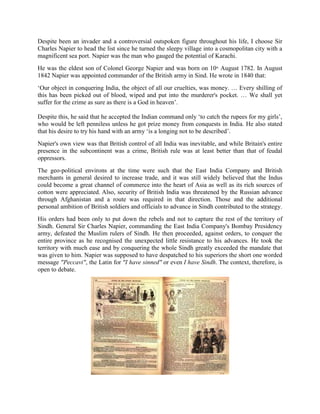 Despite been an invader and a controversial outspoken figure throughout his life, I choose Sir
Charles Napier to head the list since he turned the sleepy village into a cosmopolitan city with a
magnificent sea port. Napier was the man who gauged the potential of Karachi.
He was the eldest son of Colonel George Napier and was born on 10th
August 1782. In August
1842 Napier was appointed commander of the British army in Sind. He wrote in 1840 that:
‗Our object in conquering India, the object of all our cruelties, was money. … Every shilling of
this has been picked out of blood, wiped and put into the murderer's pocket. … We shall yet
suffer for the crime as sure as there is a God in heaven‘.
Despite this, he said that he accepted the Indian command only ‗to catch the rupees for my girls‘,
who would be left penniless unless he got prize money from conquests in India. He also stated
that his desire to try his hand with an army ‗is a longing not to be described‘.
Napier's own view was that British control of all India was inevitable, and while Britain's entire
presence in the subcontinent was a crime, British rule was at least better than that of feudal
oppressors.
The geo-political environs at the time were such that the East India Company and British
merchants in general desired to increase trade, and it was still widely believed that the Indus
could become a great channel of commerce into the heart of Asia as well as its rich sources of
cotton were appreciated. Also, security of British India was threatened by the Russian advance
through Afghanistan and a route was required in that direction. Those and the additional
personal ambition of British soldiers and officials to advance in Sindh contributed to the strategy.
His orders had been only to put down the rebels and not to capture the rest of the territory of
Sindh. General Sir Charles Napier, commanding the East India Company's Bombay Presidency
army, defeated the Muslim rulers of Sindh. He then proceeded, against orders, to conquer the
entire province as he recognised the unexpected little resistance to his advances. He took the
territory with much ease and by conquering the whole Sindh greatly exceeded the mandate that
was given to him. Napier was supposed to have despatched to his superiors the short one worded
message "Peccavi", the Latin for "I have sinned" or even I have Sindh. The context, therefore, is
open to debate.
 