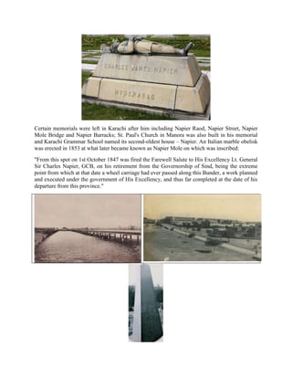 Certain memorials were left in Karachi after him including Napier Raod, Napier Street, Napier
Mole Bridge and Napier Barracks; St. Paul's Church in Manora was also built in his memorial
and Karachi Grammar School named its second-oldest house – Napier. An Italian marble obelisk
was erected in 1853 at what later became known as Napier Mole on which was inscribed:
"From this spot on 1st October 1847 was fired the Farewell Salute to His Excellency Lt. General
Sir Charles Napier, GCB, on his retirement from the Governorship of Sind, being the extreme
point from which at that date a wheel carriage had ever passed along this Bunder, a work planned
and executed under the government of His Excellency, and thus far completed at the date of his
departure from this province."
 
