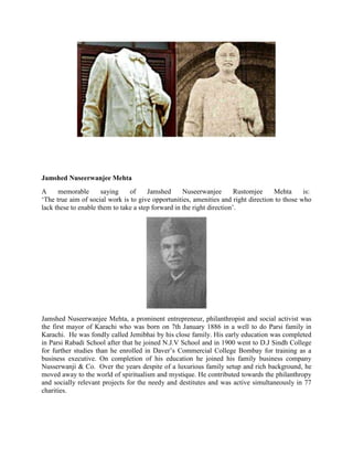 Jamshed Nuseerwanjee Mehta
A memorable saying of Jamshed Nuseerwanjee Rustomjee Mehta is:
‗The true aim of social work is to give opportunities, amenities and right direction to those who
lack these to enable them to take a step forward in the right direction‘.
Jamshed Nuseerwanjee Mehta, a prominent entrepreneur, philanthropist and social activist was
the first mayor of Karachi who was born on 7th January 1886 in a well to do Parsi family in
Karachi. He was fondly called Jemibhai by his close family. His early education was completed
in Parsi Rabadi School after that he joined N.J.V School and in 1900 went to D.J Sindh College
for further studies than he enrolled in Daver‘s Commercial College Bombay for training as a
business executive. On completion of his education he joined his family business company
Nusserwanji & Co. Over the years despite of a luxurious family setup and rich background, he
moved away to the world of spiritualism and mystique. He contributed towards the philanthropy
and socially relevant projects for the needy and destitutes and was active simultaneously in 77
charities.
 